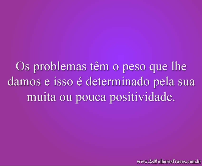 Os problemas têm o peso que lhe damos e isso é determinado pela sua muita ou pouca positividade.