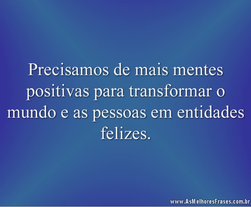 Precisamos de mais mentes positivas para transformar o mundo e as pessoas em entidades felizes.