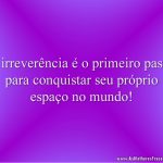 A irreverência é o primeiro passo para conquistar seu próprio espaço no mundo!