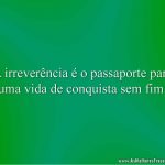 A irreverência é o passaporte para uma vida de conquista sem fim.