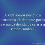 A vida somos nós que a construímos diariamente por isso lute e nunca desista de criar a que sempre sonhou.