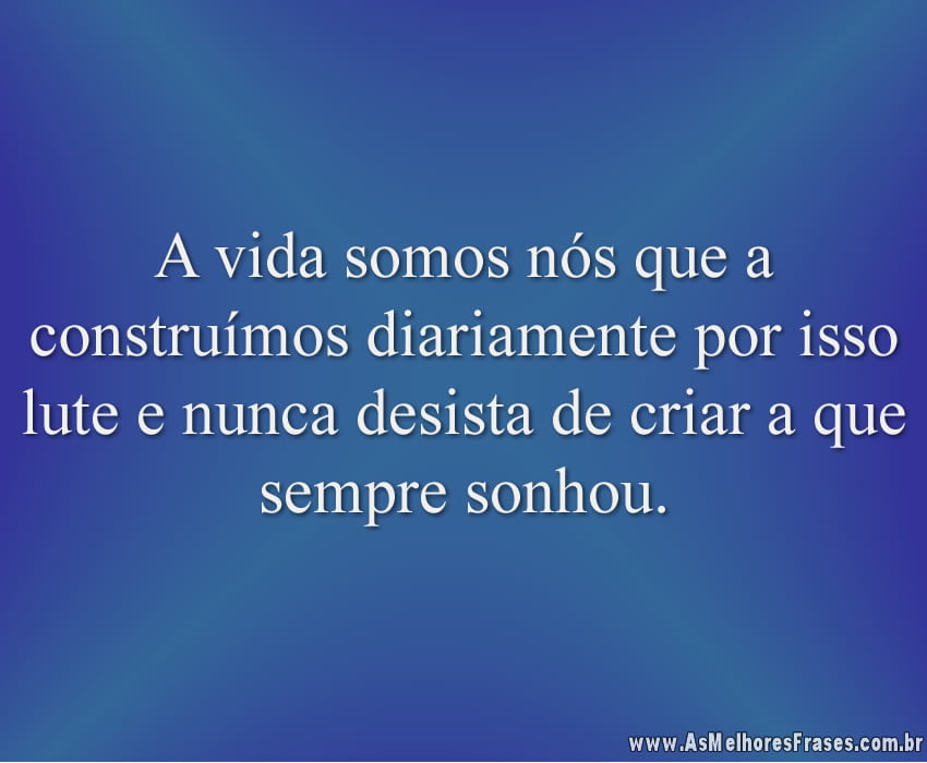 A vida somos nós que a construímos diariamente por isso lute e nunca desista de criar a que sempre sonhou.