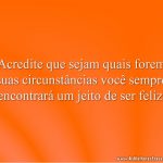 Acredite que sejam quais forem suas circunstâncias você sempre encontrará um jeito de ser feliz.