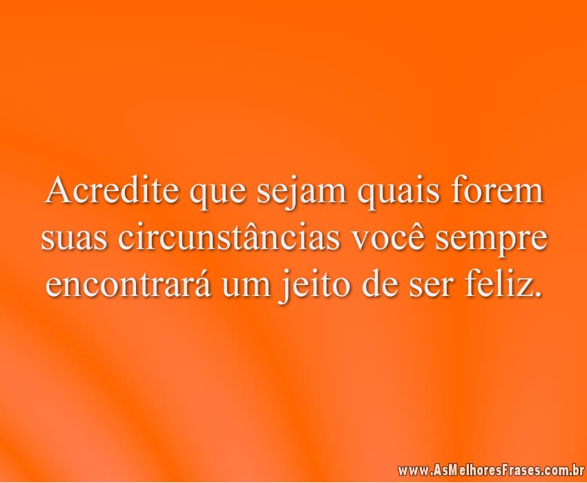 Acredite que sejam quais forem suas circunstâncias você sempre encontrará um jeito de ser feliz.