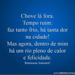 Chove lá fora. Tempo ruim:faz tanto frio, há tanta dorna cidade! Mas agora, dentro de mim há um rio pleno de calor e felicidade.