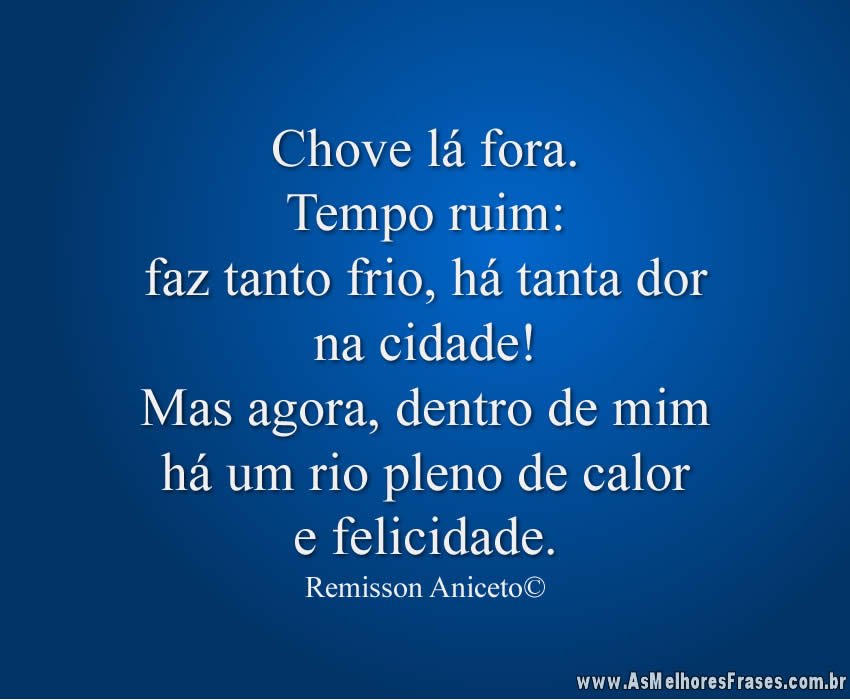 Chove lá fora. Tempo ruim:faz tanto frio, há tanta dorna cidade! Mas agora, dentro de mim há um rio pleno de calor e felicidade.