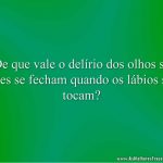 De que vale o delírio dos olhos se eles se fecham quando os lábios se tocam?