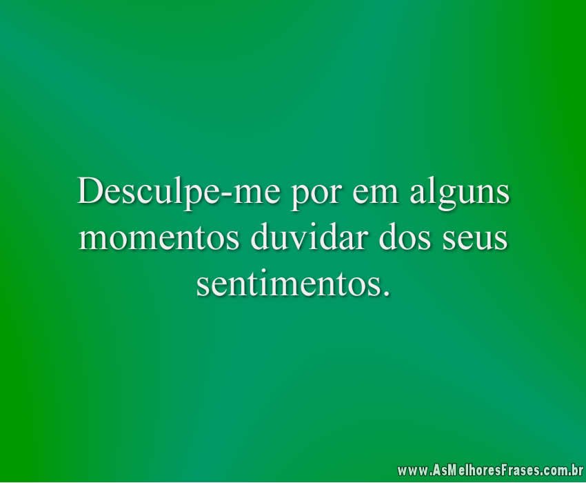 Desculpe-me por em alguns momentos duvidar dos seus sentimentos.