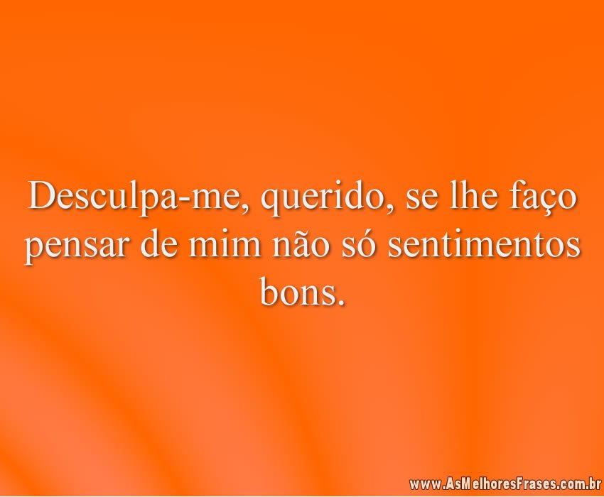 Desculpa-me, querido, se lhe faço pensar de mim não só sentimentos bons.