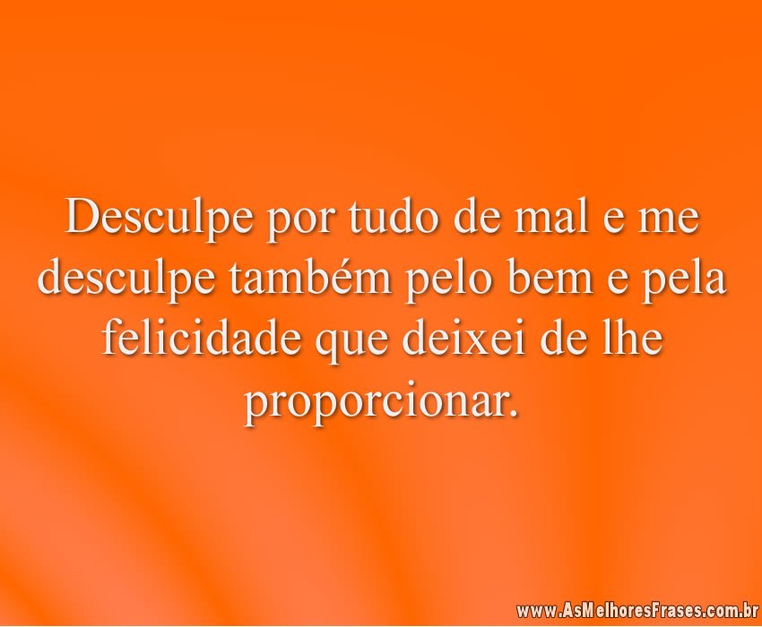 Desculpe por tudo de mal e me desculpe também pelo bem e pela felicidade que deixei de lhe proporcionar.