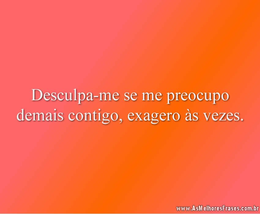 Desculpa-me se me preocupo demais contigo, exagero às vezes.