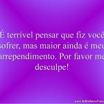 É terrível pensar que fiz você sofrer, mas maior ainda é meu arrependimento. Por favor me desculpe!