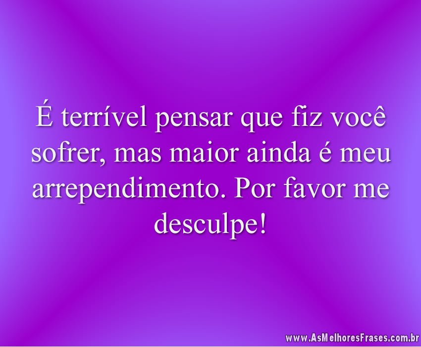 É terrível pensar que fiz você sofrer, mas maior ainda é meu arrependimento. Por favor me desculpe!
