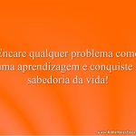 Encare qualquer problema como uma aprendizagem e conquiste a sabedoria da vida!