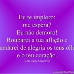 Eu te imploro: me espera? Eu não demoro! Roubarei a tua aflição e inundarei de alegria os teus olhos e o teu coração.