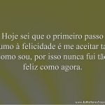 Hoje sei que o primeiro passo rumo à felicidade é me aceitar tal como sou, por isso nunca fui tão feliz como agora.