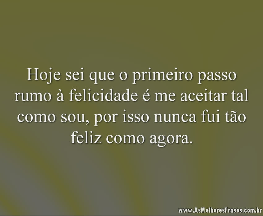 Hoje sei que o primeiro passo rumo à felicidade é me aceitar tal como sou, por isso nunca fui tão feliz como agora.