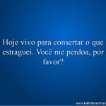 Hoje vivo para consertar o que estraguei. Você me perdoa, por favor?
