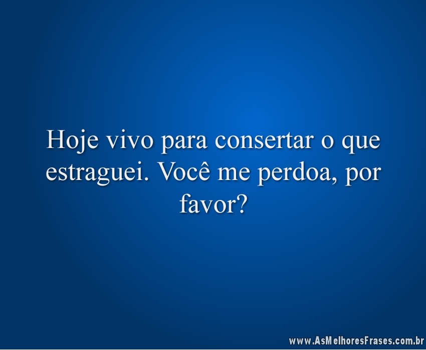 Hoje vivo para consertar o que estraguei. Você me perdoa, por favor?