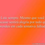 Lute sempre. Mesmo que você fracasse sentirá alegria por tudo que aprendeu em cada tentativa falhada.