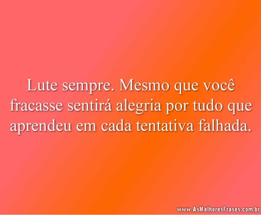 Lute sempre. Mesmo que você fracasse sentirá alegria por tudo que aprendeu em cada tentativa falhada.