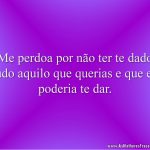 Me perdoa por não ter te dado tudo aquilo que querias e que eu poderia te dar.