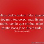 Meus dedos tentam falar quando tocam o teu corpo, mas ficam mudos, vendo que minhas mãos e minha boca já te dizem tudo.