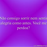 Não consigo sorrir nem sentir alegria como antes. Você me perdoa?