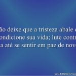 Não deixe que a tristeza abale ou condicione sua vida; lute contra ela até se sentir em paz de novo.