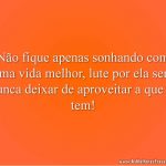 Não fique apenas sonhando com uma vida melhor, lute por ela sem nunca deixar de aproveitar a que já tem!