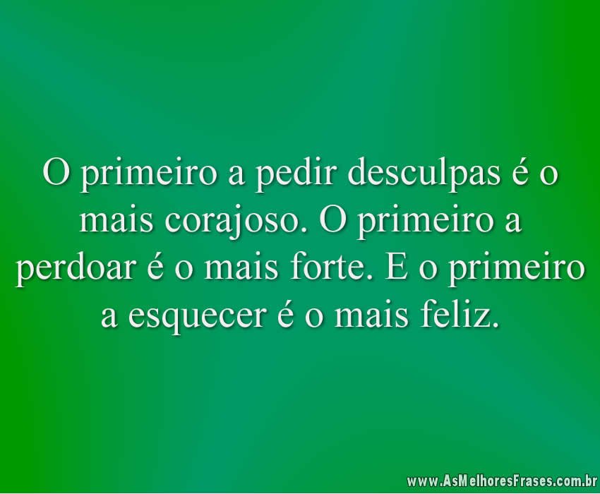 O primeiro a pedir desculpas é o mais corajoso. O primeiro a perdoar é o mais forte. E o primeiro a esquecer é o mais feliz.