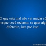 O que está mal não vai mudar só porque você reclama: se quer algo diferente, lute por isso!