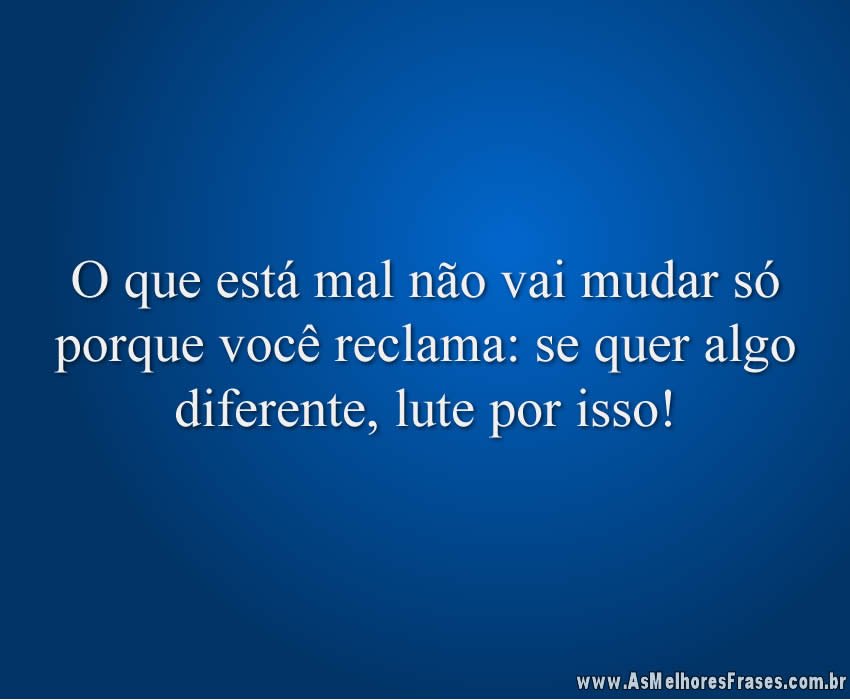 O que está mal não vai mudar só porque você reclama: se quer algo diferente, lute por isso!
