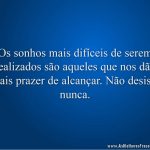 Os sonhos mais difíceis de serem realizados são aqueles que nos dão mais prazer de alcançar. Não desista nunca.