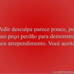 Pedir desculpa parece pouco, por isso peço perdão para demonstrar meu arrependimento. Você aceita?