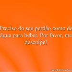 Preciso do seu perdão como de água para beber. Por favor, me desculpe!