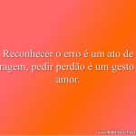 Reconhecer o erro é um ato de coragem, pedir perdão é um gesto de amor.