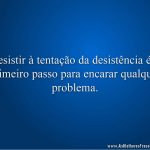 Resistir à tentação da desistência é o primeiro passo para encarar qualquer problema.