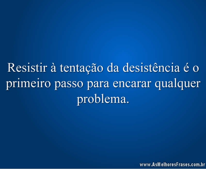 Resistir à tentação da desistência é o primeiro passo para encarar qualquer problema.