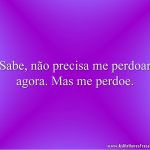 Sabe, não precisa me perdoar agora. Mas me perdoe.