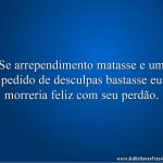 Se arrependimento matasse e um pedido de desculpas bastasse eu morreria feliz com seu perdão.