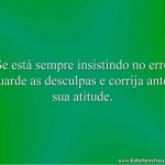 Se está sempre insistindo no erro guarde as desculpas e corrija antes sua atitude.
