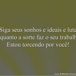 Siga seus sonhos e ideais e lute enquanto a sorte faz o seu trabalho. Estou torcendo por você!
