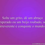 Solte um grito, dê um abraço inesperado ou um beijo roubado, seja irreverente e conquiste o mundo.