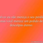 Talvez eu não mereça o seu perdão, mas você merece um pedido de desculpas eterno.
