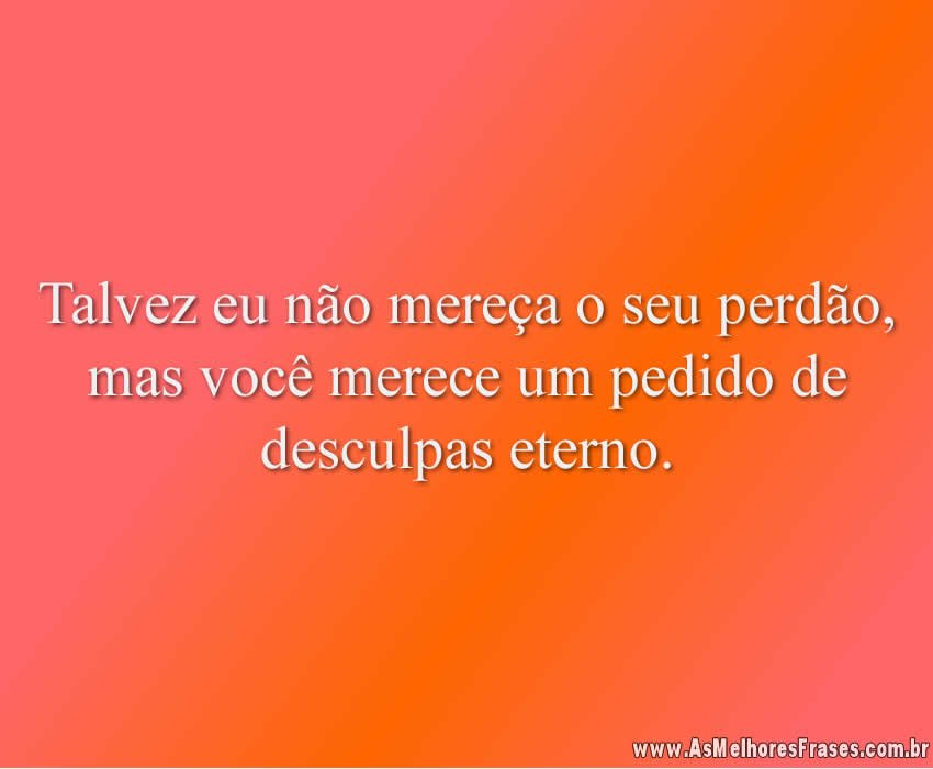 Talvez eu não mereça o seu perdão, mas você merece um pedido de desculpas eterno.