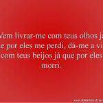 Vem livrar-me com teus olhos já que por eles me perdi, dá-me a vida com teus beijos já que por eles morri.