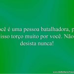 Você é uma pessoa batalhadora, por isso torço muito por você. Não desista nunca!