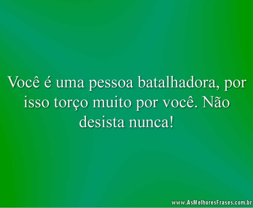 Você é uma pessoa batalhadora, por isso torço muito por você. Não desista nunca!
