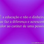 É a educação e não o dinheiro que faz a diferença e acrescenta valor ao caráter de uma pessoa.